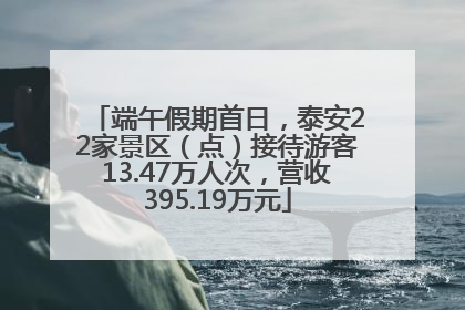端午假期首日，泰安22家景区（点）接待游客13.47万人次，营收395.19万元
